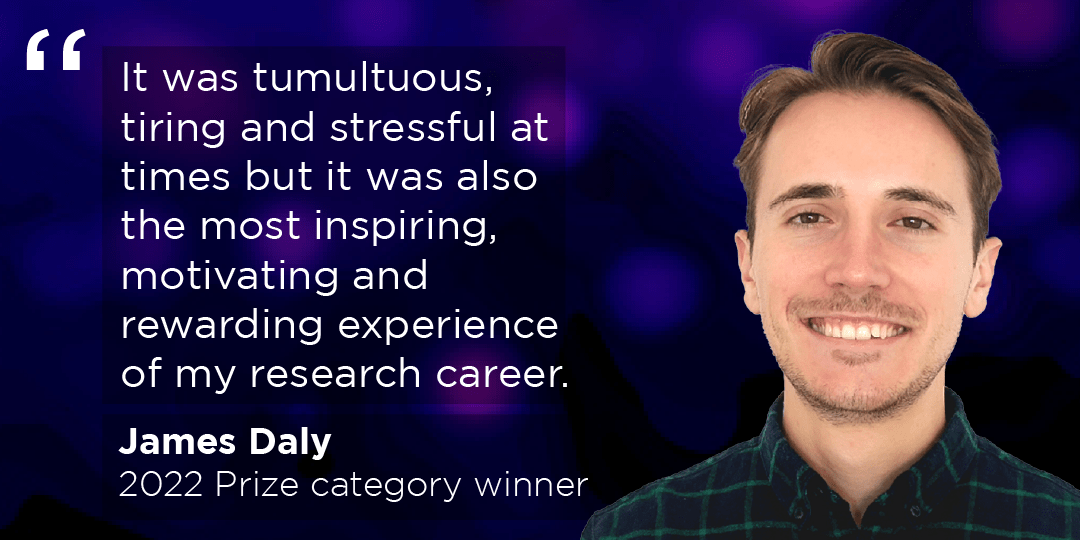 Prize category winner James Daly with the quote "It was tumultuous, tiring and stressful at times but it was also the most inspiring, motivating and rewarding experience of my research career."